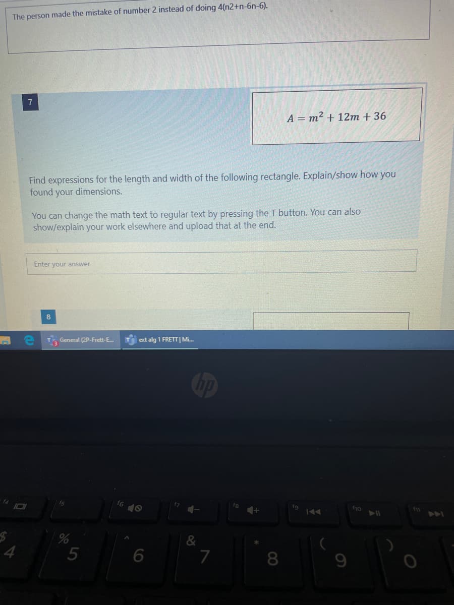 The person made the mistake of number 2 instead of doing 4(n2+n-6n-6).
7
A = m² + 12m + 36
Find expressions for the length and width of the following rectangle. Explain/show how you
found your dimensions.
You can change the math text to regular text by pressing the T button. You can also
show/explain your work elsewhere and upload that at the end.
Enter your answer
General (2P-Frett-E.
Text alg 1 FRETT | Mi.
fg
f10
f11
14
f6
10
44
&
4
7
8
