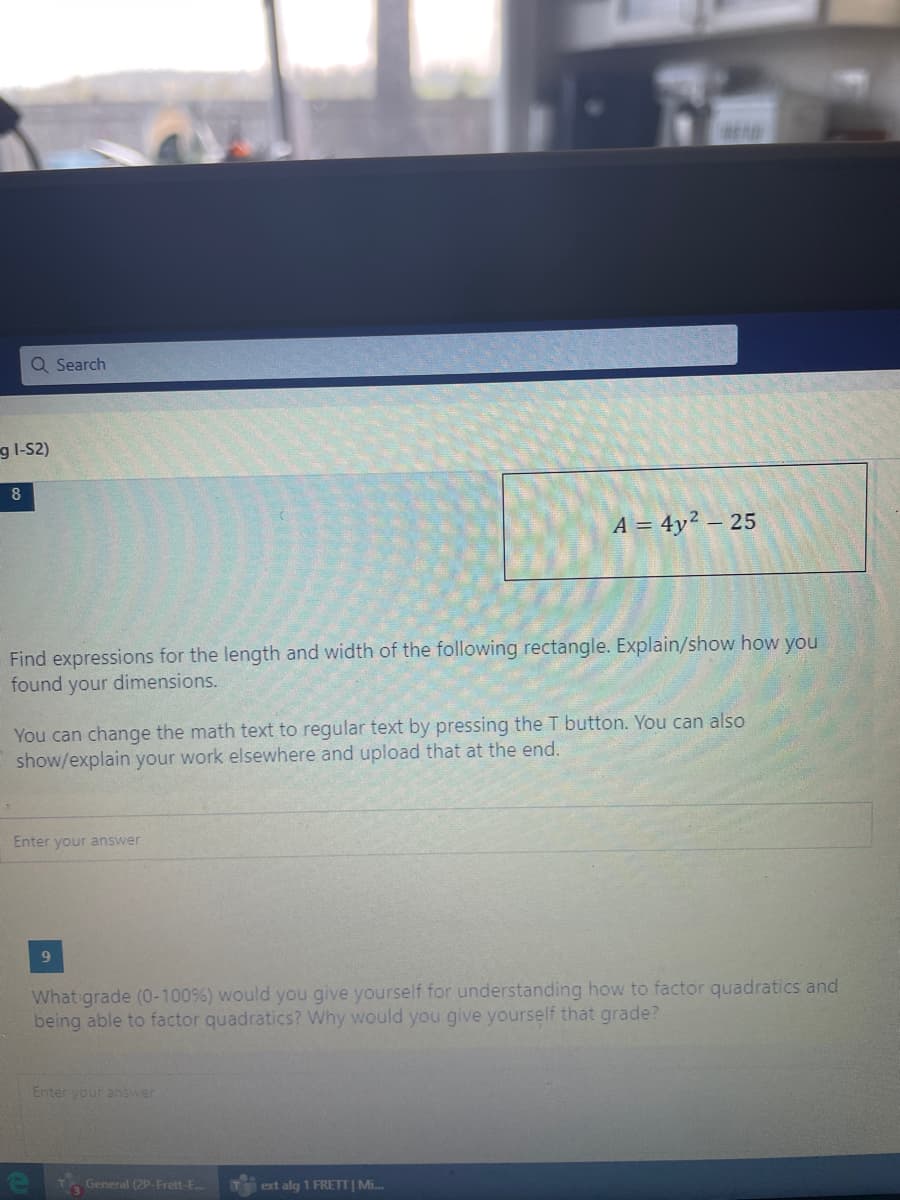 Q Search
g l-S2)
8
A = 4y? – 25
Find expressions for the length and width of the following rectangle. Explain/show how you
found your dimensions.
You can change the math text to regular text by pressing the T button. You can also
show/explain your work elsewhere and upload that at the end.
Enter your answer
9.
What grade (0-100%) would you give yourself for understanding how to factor quadratics and
being able to factor quadratics? Why would you give yourself that grade?
Enter your answer
General (2P-Frett-E...
ext alg 1 FRETT | Mi..

