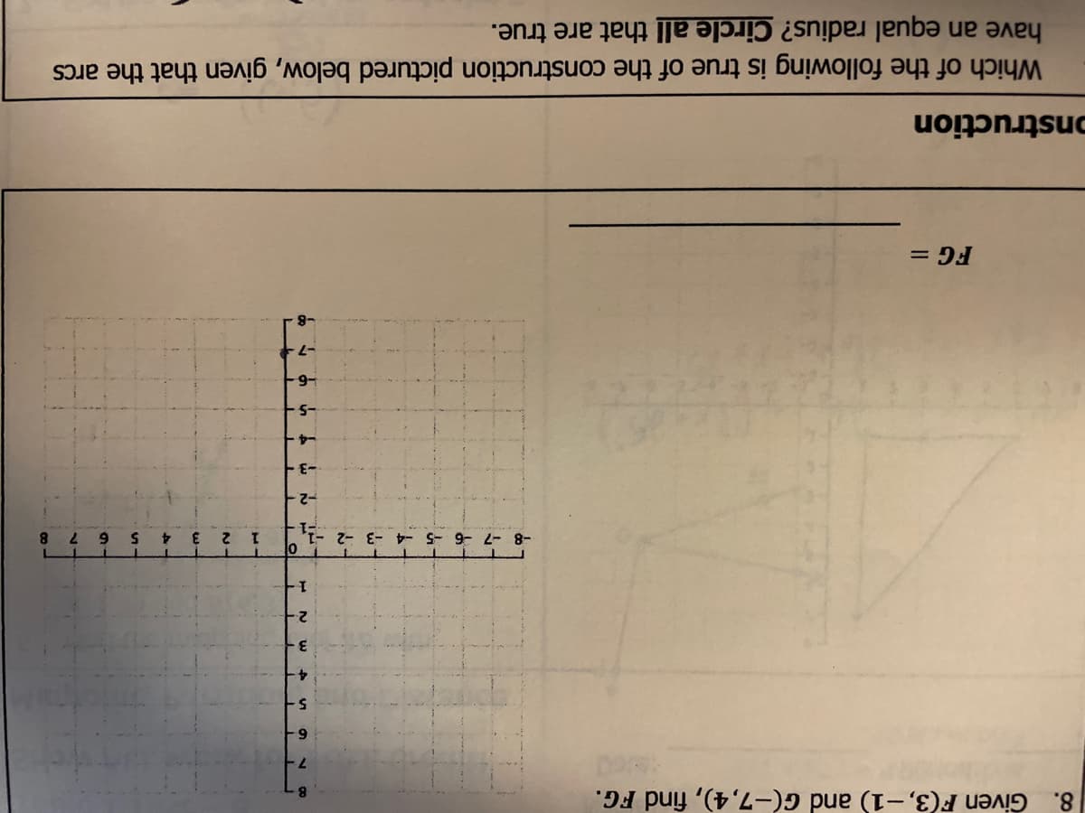 8.
Given F(3,-1) and G(-7,4), find FG.
3.
2-
2-
7.
8.
3.
E-
-6-
onstruction
Which of the following is true of the construction pictured below, given that the arcs
have an equal radius? Circle all that are true.
