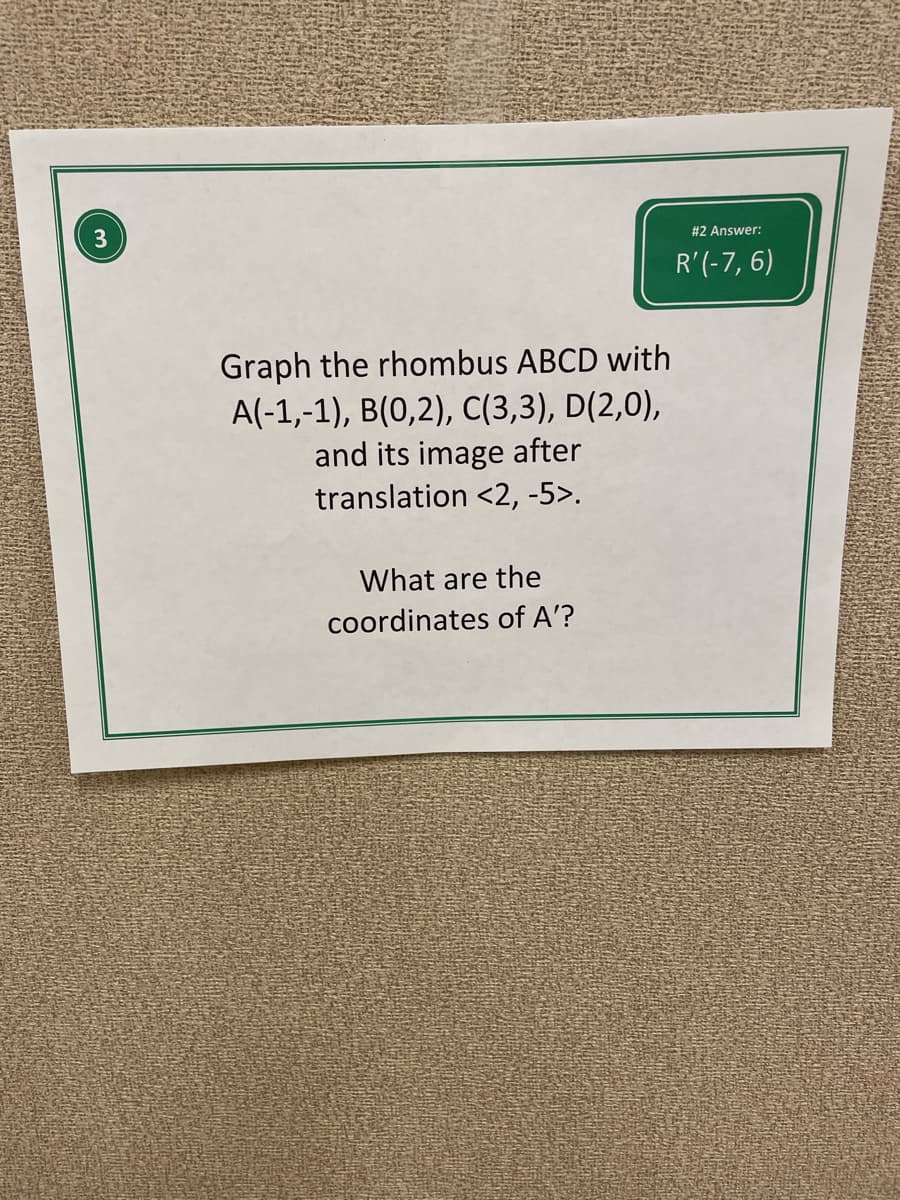 3
#2 Answer:
R'(-7, 6)
Graph the rhombus ABCD with
A(-1,-1), B(0,2), C(3,3), D(2,0),
and its image after
translation <2, -5>.
What are the
coordinates of A'?
