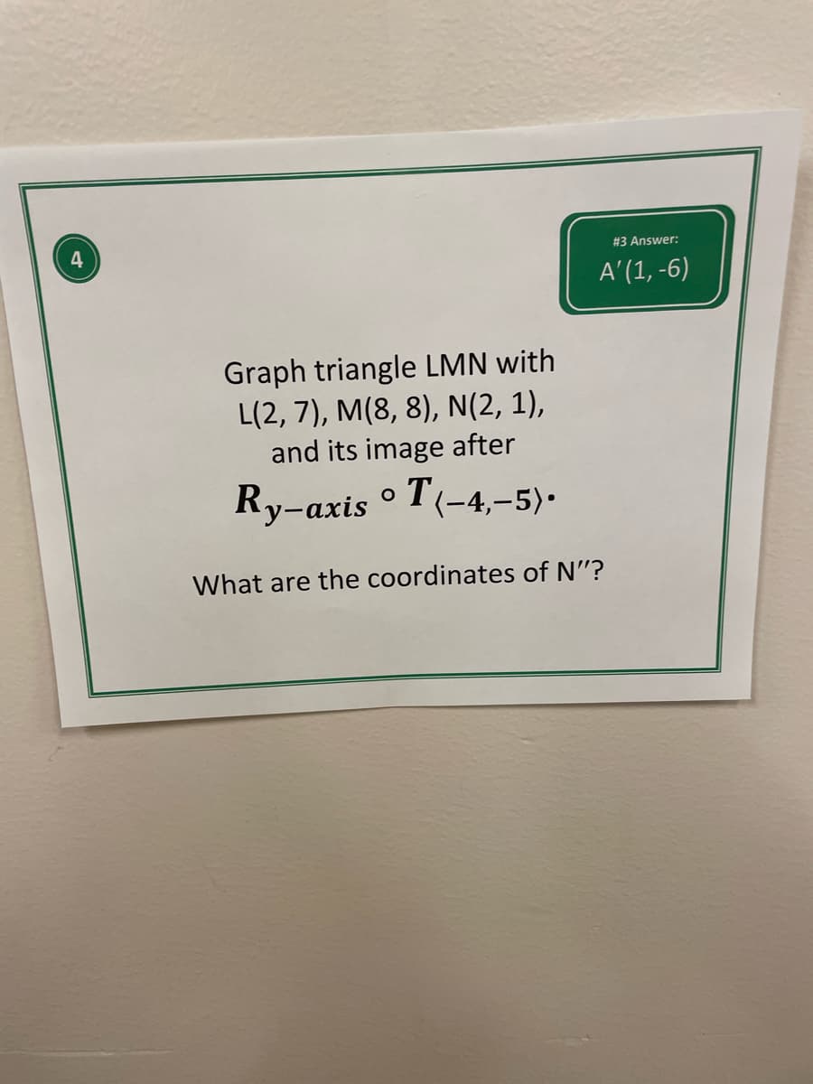 **Educational Content: Understanding Transformations in Geometry**

**Problem Description**: 

You are given triangle LMN with the following vertices:
- L(2, 7)
- M(8, 8)
- N(2, 1)

Apply the transformation \( R_{y-axis} \circ T_{<-4,-5>} \) to the triangle and determine the new coordinates of point N', the image of point N after the transformation.

**Transformation Explanation**:

1. **Translation \( T_{<-4,-5>} \)**: 
   - Move each point of the triangle left by 4 units and down by 5 units.
   - For point N(2, 1): 
     - New x-coordinate: \( 2 - 4 = -2 \)
     - New y-coordinate: \( 1 - 5 = -4 \)
     - Resulting point after translation: N'(-2, -4)

2. **Reflection Across the Y-axis \( R_{y-axis} \)**:
   - Reflect the point over the y-axis, meaning the x-coordinate changes sign while the y-coordinate remains the same.
   - For point N'(-2, -4) after translation:
     - Reflected x-coordinate: \( -(-2) = 2 \)
     - Y-coordinate remains: -4
     - Resulting point after reflection: N'(2, -4)

**Solution**:
- The coordinates of N' after the transformations are (2, -4).

**Important Concepts**:
- **Translation** involves moving every point of a shape a certain distance in a specific direction.
- **Reflection** is flipping a shape over a line, such as the y-axis, which changes the sign of the x-coordinate but keeps the y-coordinate the same.

By understanding these transformations, you can accurately determine the new positions of geometric figures on the coordinate plane.