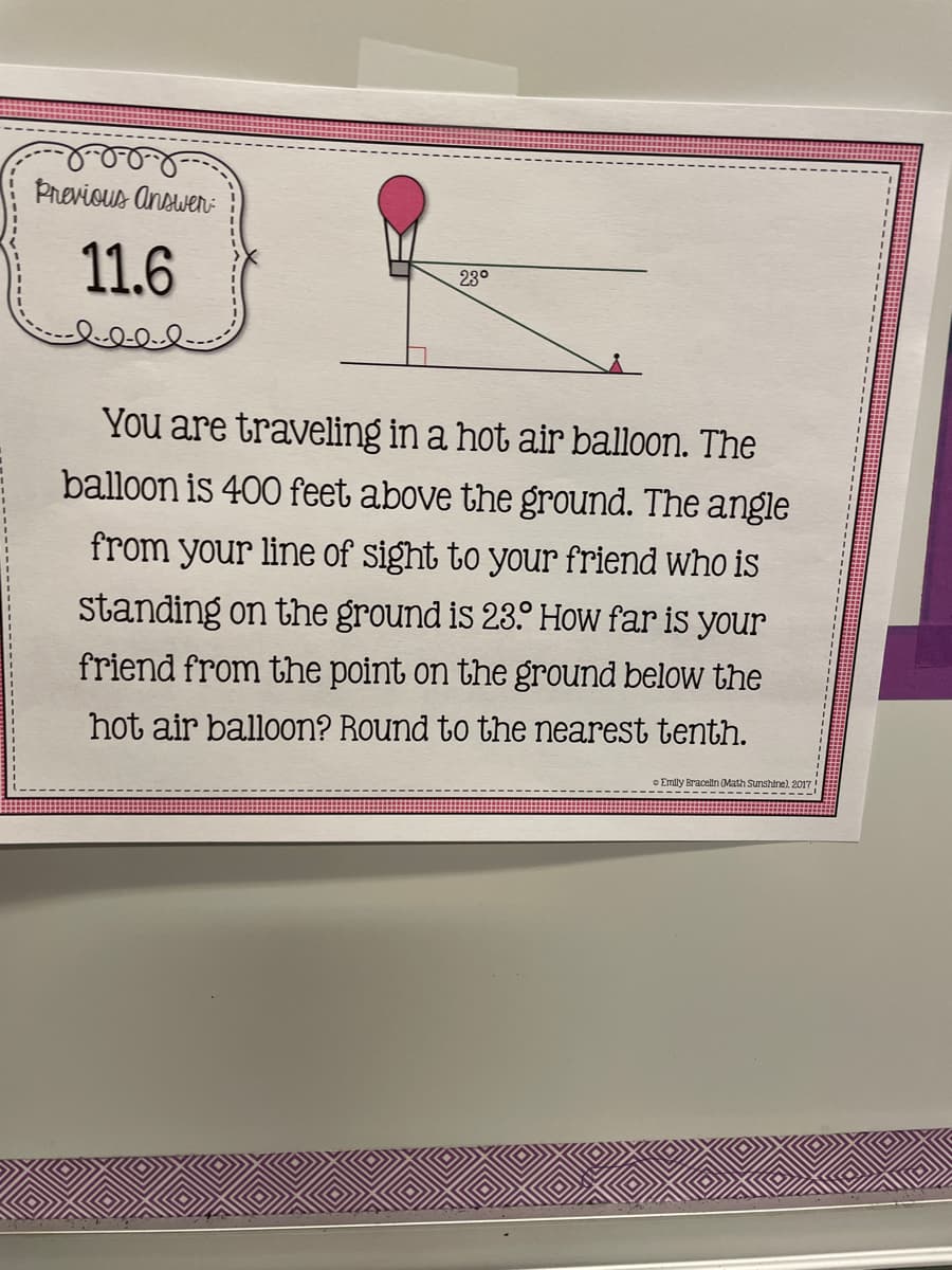 Previous Answen:
11.6
23°
You are traveling in a hot air balloon. The
balloon is 400 feet above the ground. The angle
from your line of Sight to your friend who is
standing on the ground is 23.° How far is your
friend from the point on the ground below the
hot air balloon? Round to the nearest tenth.
c Emily Bracelin Math Sunshine). 2017
-------------
