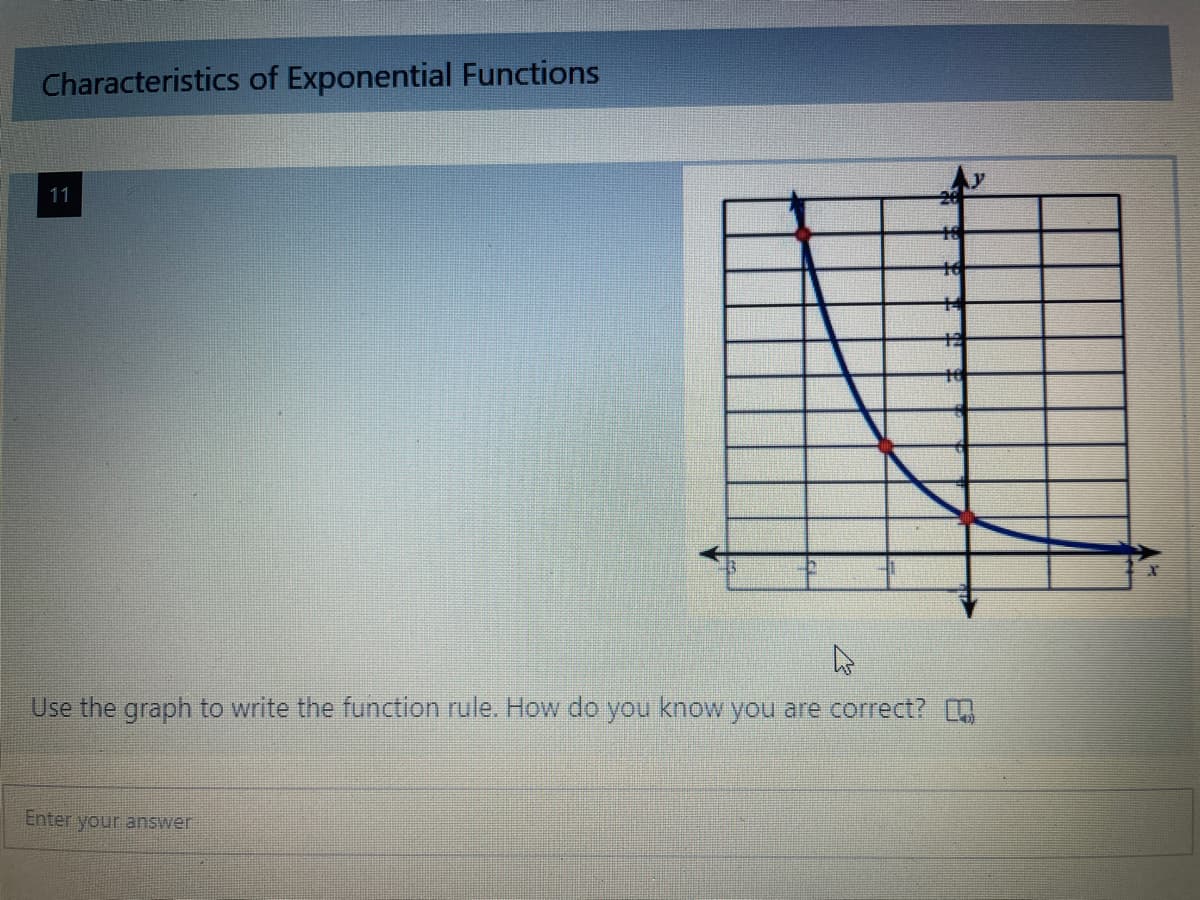 **Characteristics of Exponential Functions**

**Image Description:**
A graph is shown on a coordinate plane. The x-axis ranges from -1 to 4, and the y-axis ranges from -2 to 24. The curve on the graph is decreasing exponentially as it moves rightward along the x-axis. Three specific points are highlighted: (0, 16), (1, 8), and (2, 4). The curve starts at the top left and gets closer to the x-axis but never touches it (asymptotic behavior).

Use the graph to write the function rule. How do you know you are correct?

[Input Box for Entering Answer]

Explanation of the graph:

The graph represents an exponential decay function. The highlighted points indicate the curve’s passage through (0, 16), (1, 8), and (2, 4), illustrating the classic rapid decrease characteristic of exponential decay. By identifying the pattern and the specific values, you can derive the function rule.