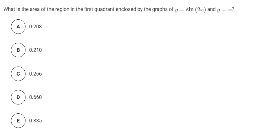 What is the area of the region in the first quadrant enclosed by the graphs of y = sin (2x) and y = x?
A
0.208
B
0.210
0.266
D
0.660
E
0.835
