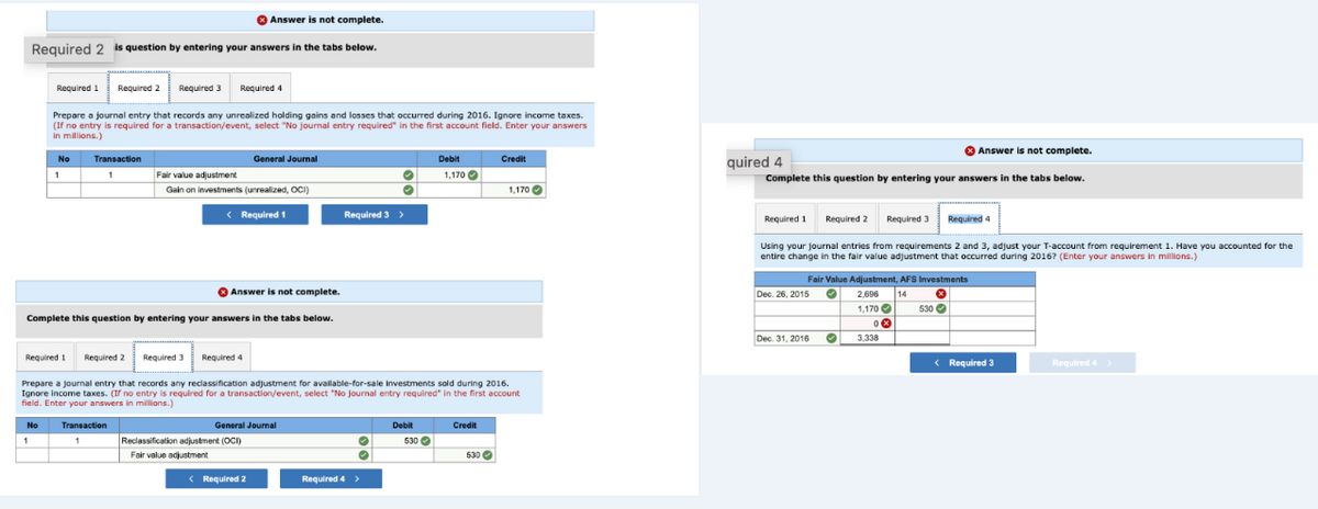 Answer is not complete.
Required 2 is question by entering your answers in the tabs below.
Required 1
No
1
No
1
Required 2
Prepare a journal entry that records any unrealized holding gains and losses that occurred during 2016. Ignore income taxes.
(If no entry is required for a transaction/event, select "No journal entry required" in the first account field. Enter your answers
in millions.)
Transaction
1
Required 3 Required 4
Transaction
1
Fair value adjustment
Gain on investments (unrealized, OCI)
Answer is not complete.
Complete this question by entering your answers in the tabs below.
Required 1 Required 2 Required 3 Required 4
< Required 1
General Journal
General Journal
Reclassification adjustment (OCI)
Fair value adjustment
Prepare a journal entry that records any reclassification adjustment for available-for-sale Investments sold during 2016.
Ignore income taxes. (If no entry is required for a transaction/event, select "No journal entry required in the t account
field. Enter your answers in millions.)
< Required 2
Required 3 >
Required 4 >
Debit
Debit
1,170
530
Credit
Credit
530
1,170
Answer is not complete.
Complete this question by entering your answers in the tabs below.
quired 4
Required 3
Using your journal entries from requirements 2 and 3, adjust your T-account from requirement 1. Have you accounted for the
entire change in the fair value adjustment that occurred during 2016? (Enter your answers in millions.)
Required 1
Dec. 26, 2015
Required 2
Fair Value Adjustment, AFS Investments
•
*
530✔
2.696 14
1,170
0
3.338
Dec. 31, 2016
Required 4
•
< Required 3
Required 4 >