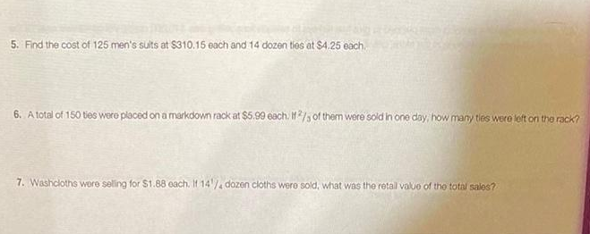 5. Find the cost of 125 men's sults at $310.15 each and 14 dozen ties at $4.25 each.
6. A total of 150 ties were placed on a markdown rack at $5.99 each. If2/3 of them were sold in one day, how many ties were left on the rack?
7. Washcloths were selling for $1.88 each. If 14/4 dozen cloths were sold, what was the retail value of the total sales?