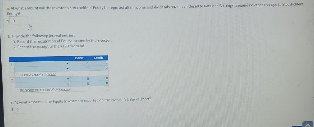 a. At what amount will the investee's Stockholders' Equity be reported after income and dividends have been closed to Retained Earnings (assume no other changes to Stockholders'
Equity)?
$0
b. Provide the following journal entries:
1. Record the recognition of Equity Income by the investor.
2. Record the receipt of the $180 dividend.
(to record equity income.)
(to record the receipt of dividends.)
Debit
0
0
0
0
Credit
0
0
0
0
c. At what amount is the Equity Investment reported on the investor's balance sheet?
50