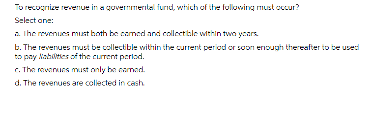 To recognize revenue in a governmental fund, which of the following must occur?
Select
one:
a. The revenues must both be earned and collectible within two years.
b. The revenues must be collectible within the current period or soon enough thereafter to be used
to pay liabilities of the current period.
c. The revenues must only be earned.
d. The revenues are collected in cash.