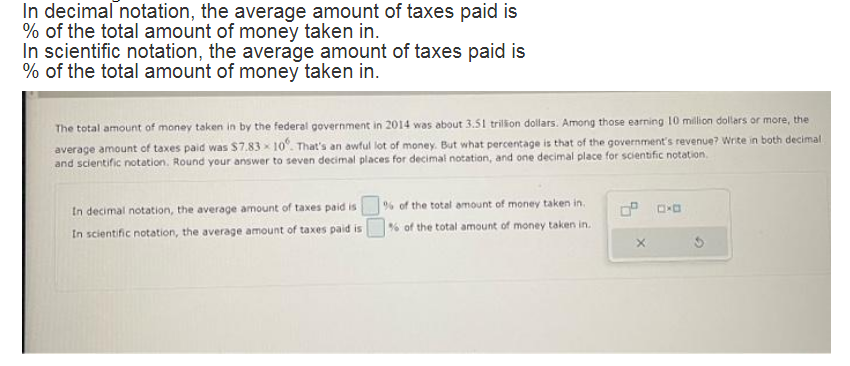 In decimal notation, the average amount of taxes paid is
% of the total amount of money taken in.
In scientific notation, the average amount of taxes paid is
% of the total amount of money taken in.
The total amount of money taken in by the federal government in 2014 was about 3.51 trillion dollars. Among those earning 10 million dollars or more, the
average amount of taxes paid was $7.83 x 10°. That's an awful lot of money. But what percentage is that of the government's revenue? Write in both decimal
and scientific notation. Round your answer to seven decimal places for decimal notation, and one decimal place for scientific notation.
In decimal notation, the average amount of taxes paid is
In scientific notation, the average amount of taxes paid is
% of the total amount of money taken in
% of the total amount of money taken in.
X
C.D