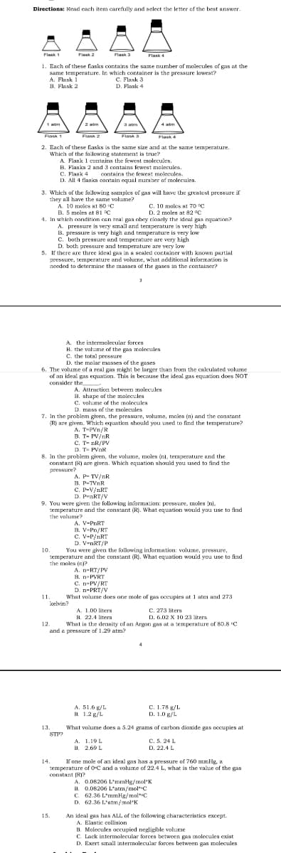 Directions: Read each item carefully and select the letter of the best answer.
Flask 1
Flask 2
Flask 3
Flask 4
1. Each of these flasks contains the same number of molecules of gas at the
same temperature. In which container is the pressure lowest?
A. Flask 1
B. Flask 2
C. Flask 3
D. Flaske &
a atm
4 atm
Flas 1
Flask 2
Flask 3
Flask 4
2. Euch of these flasks is the same size and at the same temperature.
Which of the following statement is true?
A. Flask 1 contains the fewest molecules.
B. Flasks 2 and 3 contains fewest molecules.
C. Flask 4 contains the fewest molecules.
D. All 4 flasks contain equal number of molecules.
3. Which of the foilowing samples of gas will bave the greatest pressure if
they all have the same volume?
A 10 moles at 80 C
B. 5 moles at 81 C
C. 10 moles at 7o °C
D. 2 moles at 82 °C
4. In which condition cen real gaa obey closely the ideal gas equation?
A. pressure is very small and temperature is very high
B. preasure is very high and temperature is very low
C. both pressure and temperature are very high
D. both pressure and temperature are very low
5. If there are three ideal gas in a scaled container with known partial
pressure, temperature and volume, what additional information is
needed to determine the masses of the gases in the container?
A. the intermolecular forces
B. the volume of the gas molecules
C. the total pressure
D. the molar messes of the gases
6. The volume of a real gas might be larger than from the caleulated volume
of an ideal gas equation. This is because the ideal gas equation does NOT
consider the
A. Attraction
B. shane of
A. Attraction between molecules
shape of the molecules
C. vohame of the molecules
D. mass of the molecules
7. In the problem given, the pressure, volume, moles (n) and the constant
(R) are given. Which equation should you used to find the temperature?
A. T-PVn/R
B. T- PV/nR
C. T- nR/PV
D. T- PVNR
8. In the problem given, the volume, moles (n), temperature and the
constant (R) are given. Which equation should you used to find the
pressure?
A. P- TV/nR
B. P-TVnR
C. P-V/nRT
D. PnRT/y
9. You were given the following information: pressure, moles (n).
temperature and the constant (R). What equation would yau use to find
the volume?
A. V-PNRT
B. V-Pn/RT
C. V-P/nRT
D. V-nRT/P
10.
temperature and the constant (R). What equation would you use to find
the moles (n)?
You were given the following information: volume, pressure,
A. n-RT/PV
B. n-PVRT
C. n-PV/RT
D. n-PRT/V
What volume does one mole of gas occupies at 1 atm and 273
11.
kelvin?
A. 1.00 liters
B. 22.4 liters
What is the density of an Argon gas at a temperature of 80.8 C
C. 273 liters
D. 6.02 X 10 23 liters
12.
and e pressure of 1.29 atm?
4
A. 51.6 g/L
B. 1.2 g/L.
с. 1.78 к/L
D. 1.0 g/L.
13.
What volume does a 5.24 grams of carbon dioxide gas occupies at
STP?
A. 1.19L
B. 2.69 L
C. 5. 24 L
D. 22.4 L
If one mole of an ideal gas has a pressure of 760 mmig, a
temperature of OC and a volume of 22.4 L, what is the value of the gas
constant IRI?
A. 0.08206 L'mmHg/mol*K
B. 0.08206 L'atm/molC
C. 62.36 L*mmHg/mol*C
D. 62.36 L'atm/mol'K
14.
15.
An ideal gas has ALL. of the following characteristics except.
A. Elastic collision
B. Molecules occupied negligible volume
C. Lack intermolecular forces between gas molecules exist
D. Exert small intermolecular forces between gas molecules
