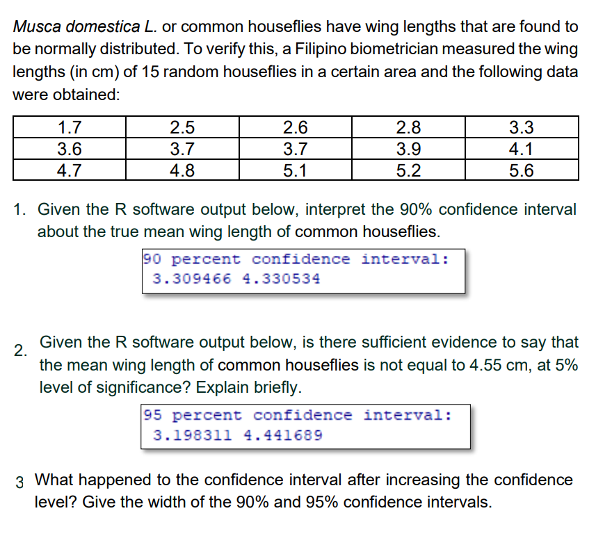 Musca domestica L. or common houseflies have wing lengths that are found to
be normally distributed. To verify this, a Filipino biometrician measured the wing
lengths (in cm) of 15 random houseflies in a certain area and the following data
were obtained:
1.7
2.5
2.6
2.8
3.3
3.6
3.7
3.7
3.9
4.1
4.7
4.8
5.1
5.2
5.6
1. Given the R software output below, interpret the 90% confidence interval
about the true mean wing length of common houseflies.
90 percent confidence interval:
3.309466 4.330534
Given the R software output below, is there sufficient evidence to say that
2.
the mean wing length of common houseflies is not equal to 4.55 cm, at 5%
level of significance? Explain briefly.
95 percent confidence interval:
3.198311 4.441689
3 What happened to the confidence interval after increasing the confidence
level? Give the width of the 90% and 95% confidence intervals.
