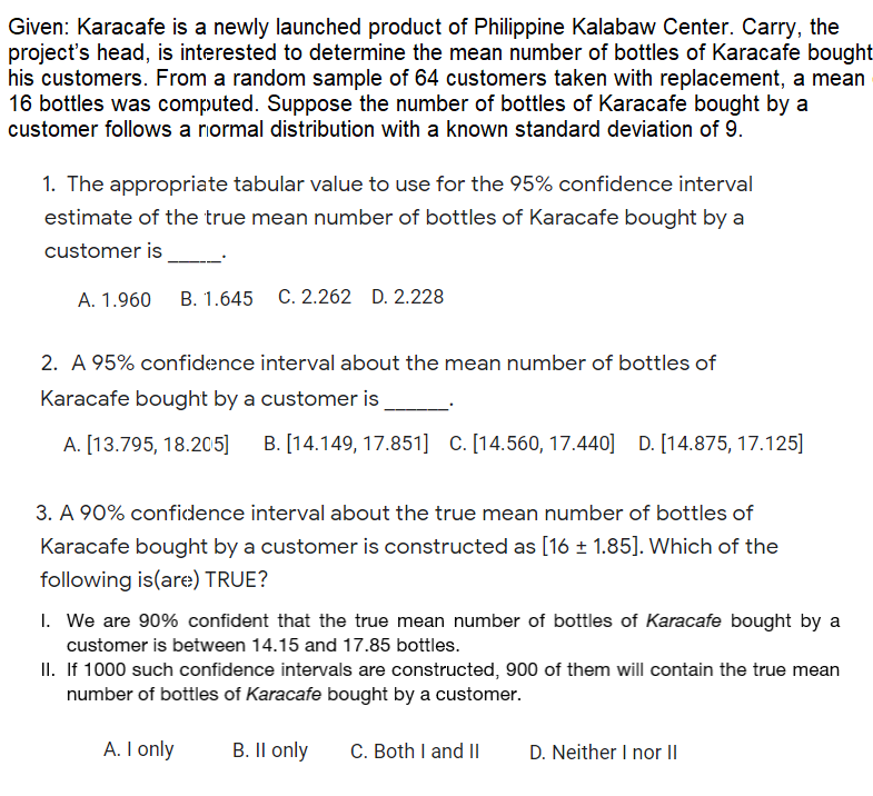 Given: Karacafe is a newly launched product of Philippine Kalabaw Center. Carry, the
project's head, is interested to determine the mean number of bottles of Karacafe bought
his customers. From a random sample of 64 customers taken with replacement, a mean
16 bottles was computed. Suppose the number of bottles of Karacafe bought by a
customer follows a normal distribution with a known standard deviation of 9.
1. The appropriate tabular value to use for the 95% confidence interval
estimate of the true mean number of bottles of Karacafe bought by a
customer is
A. 1.960
B. 1.645 C. 2.262 D. 2.228
2. A 95% confidence interval about the mean number of bottles of
Karacafe bought by a customer is
A. [13.795, 18.205]
B. [14.149, 17.851] C. [14.560, 17.440] D. [14.875, 17.125]
3. A 90% confidence interval about the true mean number of bottles of
Karacafe bought by a customer is constructed as [16 ± 1.85]. Which of the
following is(are) TRUE?
1. We are 90% confident that the true mean number of bottles of Karacafe bought by a
customer is between 14.15 and 17.85 bottles.
II. If 1000 such confidence intervals are constructed, 900 of them will contain the true mean
number of bottles of Karacafe bought by a customer.
A. I only
B. Il only
C. Both I and II
D. Neither I nor II
