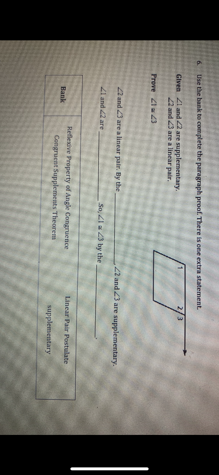 6.
Use the bank to complete the paragraph proof. There is one extra statement.
Given 41 and 42 are supplementary.
22 and 23 are a linear pair.
Prove 21 43
22 and 23 are a linear pair. By the
21 and 22 are
Bank
So, 143 by the
Reflexive Property of Angle Congruence
Congruent Supplements Theorem
1
2/3
22 and 23 are supplementary.
Linear Pair Postulate
supplementary