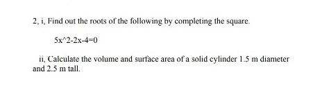 2, i, Find out the roots of the following by completing the square.
5x^2-2x-4=0
ii, Calculate the volume and surface area of a solid cylinder 1.5 m diameter
and 2.5 m tall.
