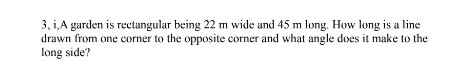 3, i,A garden is rectangular being 22 m wide and 45 m long. How long is a line
drawn from one corner to the opposite corner and what angle does it make to the
long side?
