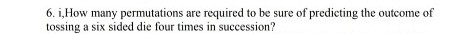 6. i, How many permutations are required to be sure of predicting the outcome of
tossing a six sided die four times in succession?