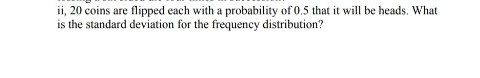 ii, 20 coins are flipped each with a probability of 0.5 that it will be heads. What
is the standard deviation for the frequency distribution?