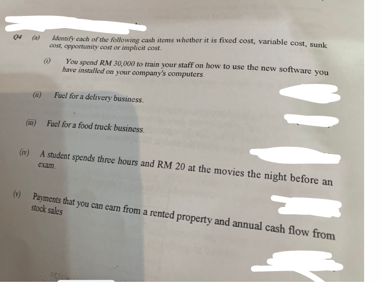 111
Identify each of the following cash items whether it is fixed cost, variable cost, sunk
cost, opportunity cost or implicit cost.
(1)
You spend RM 30,000 to train your staff on how to use the new software you
have installed on your company's computers.
Fuel for a delivery business.
Fuel for a food truck business.
(iv) A student spends three hours and RM 20 at the movies the night before an
exam.
(v) Payments that you can earn from a rented property and annual cash flow from
stock sales