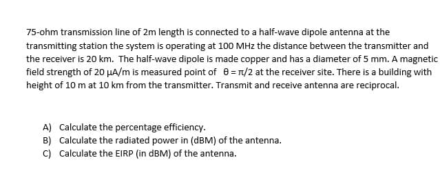 75-ohm transmission line of 2m length is connected to a half-wave dipole antenna at the
transmitting station the system is operating at 100 MHz the distance between the transmitter and
the receiver is 20 km. The half-wave dipole is made copper and has a diameter of 5 mm. A magnetic
field strength of 20 μA/m is measured point of 0 = π/2 at the receiver site. There is a building with
height of 10 m at 10 km from the transmitter. Transmit and receive antenna are reciprocal.
A) Calculate the percentage efficiency.
B) Calculate the radiated power in (dBM) of the antenna.
C) Calculate the EIRP (in dBM) of the antenna.