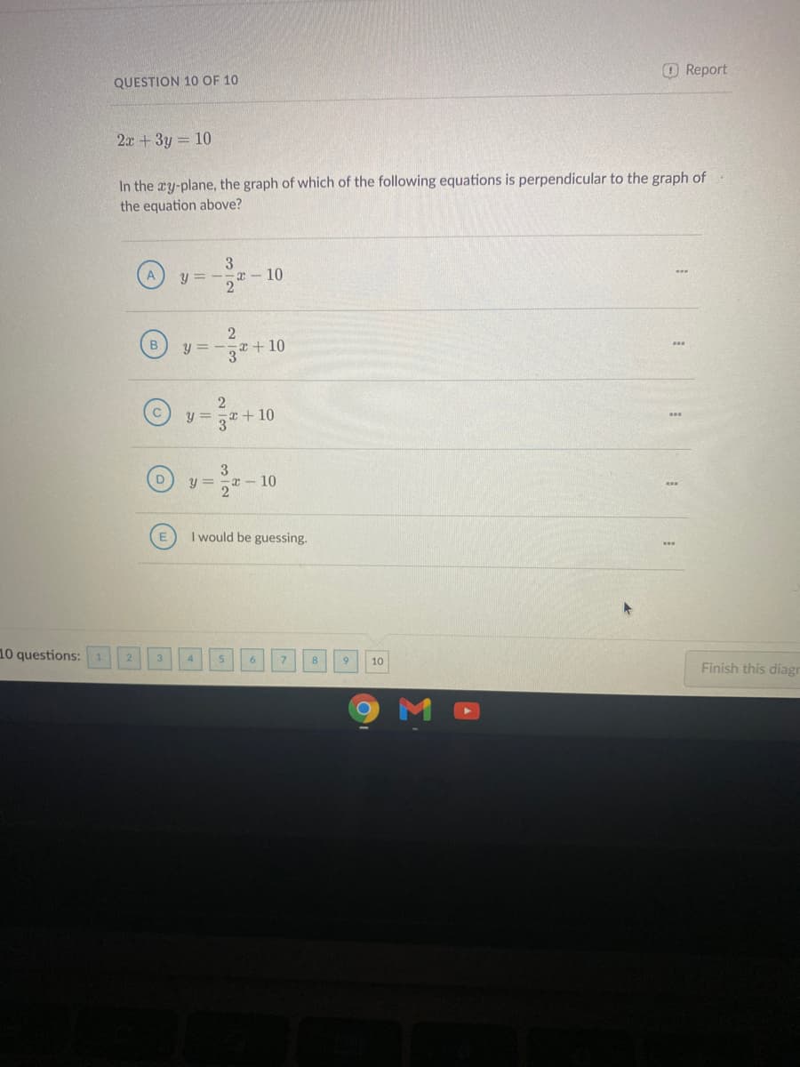 O Report
QUESTION 10 OF 10
2x+3y = 10
In the ay-plane, the graph of which of the following equations is perpendicular to the graph of
the equation above?
O ---10
y =
-x- 10
B.
y = -
3*+ 10
2
y =
+10
y =
x - 10
21
I would be guessing.
10 questions:
8
10
Finish this diagr
