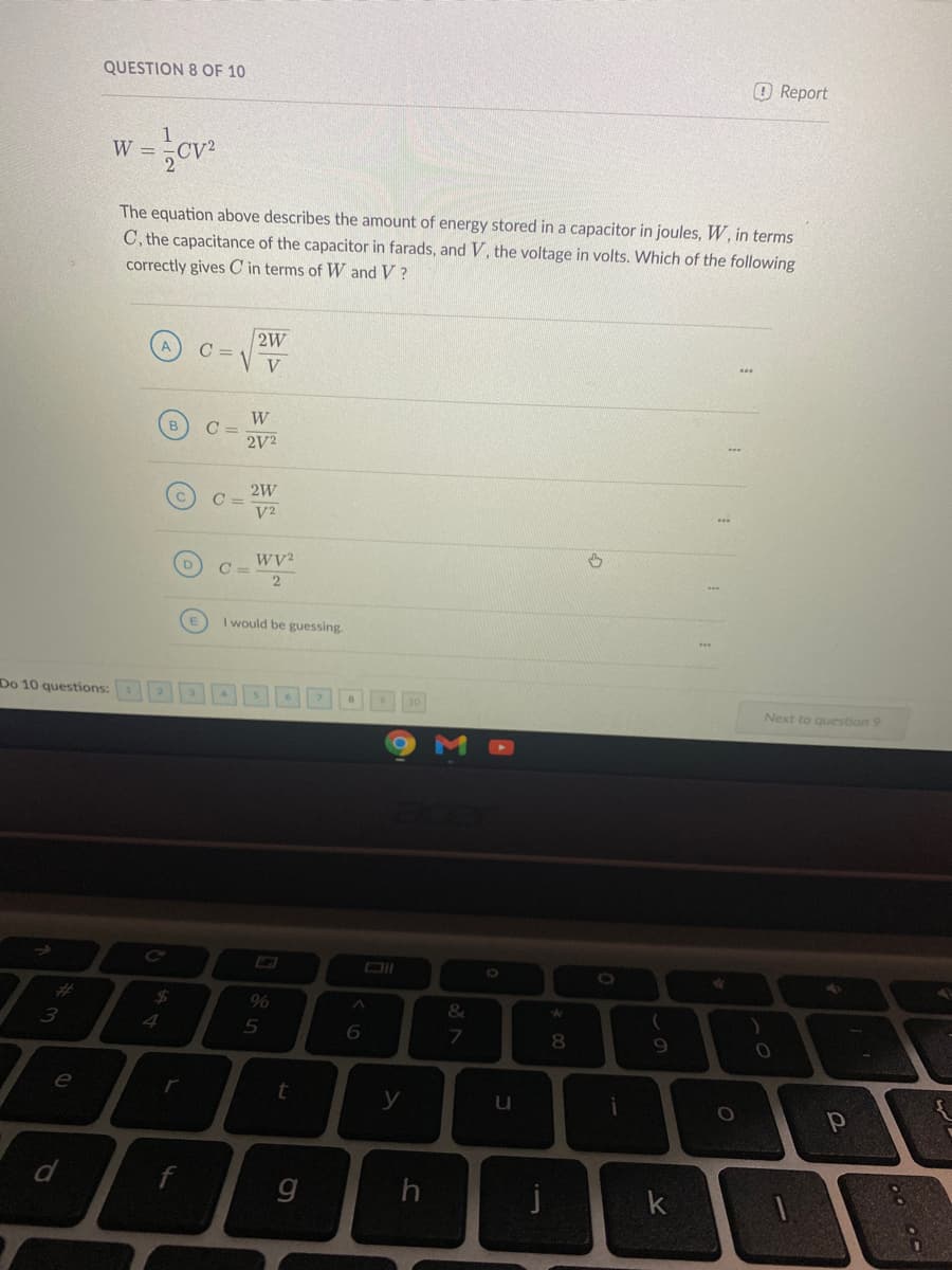 QUESTION 8 OF 10
OReport
W =
The equation above describes the amount of energy stored in a capacitor in joules, W, in terms
C, the capacitance of the capacitor in farads, and V, the voltage in volts. Which of the following
correctly gives C in terms of W and V ?
C =
V
2V2
2W
V2
C =
I would be guessing.
Do 10 questions:
10
Next to question 9
%24
96
&
4
5
8.
9.
e
r
t
y
u
j
