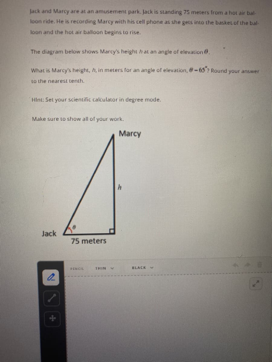 Jack and Marcy are at an amusement park. Jack is standing 75 meters from a hot air bal-
loon ride. He is recording Marcy with his cell phone as she gets into the basket of the bal-
loon and the hot air balloon begins to rise.
The diagram below shows Marcy's height hat an angle of elevation0.
What is Marcy's height, h, in meters for an angle of elevation, -65? Round your answer
to the nearest tenth.
Hint: Set your scientific calculator in degree mode.
Make sure Lo show all of your work.
Marcy
Jack
75meters
THIN
BLACK
