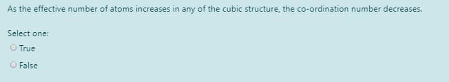 As the effective number of atoms increases in any of the cubic structure, the co-ordination number decreases.
Select one:
O True
O False
