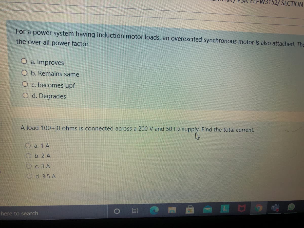 V3152/ SECTION
For a power system having induction motor loads, an overexcited synchronous motor is also attached. The
the over all power factor
O a. Improves
b. Remains same
O c. becomes upf
O d. Degrades
A load 100+j0 ohms is connected across a 200 V and 50 Hz supply. Find the total current.
O a. 1 A
b. 2 A
Oc.3 A
d. 3.5 A
here to search
