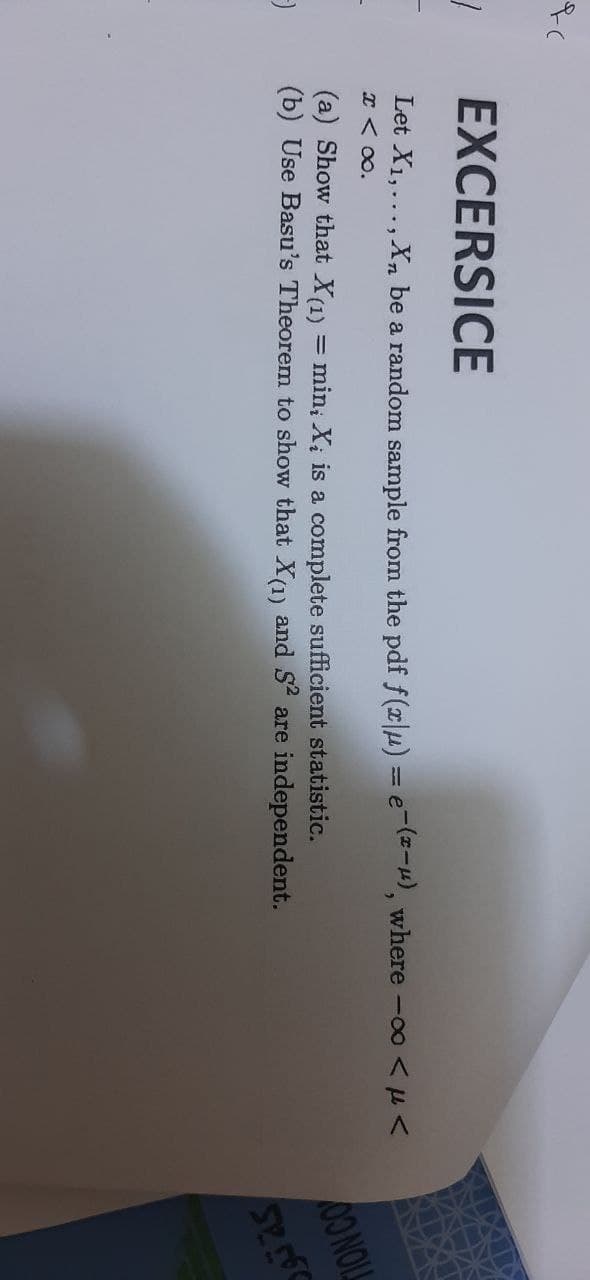 1
EXCERSICE
Let X₁,..., Xn be a random sample from the pdf f(x|u) = e-(x-μ), where -∞o <<
x < x.
(a) Show that X(1)
=
min, Xi is a complete sufficient statistic.
(b) Use Basu's Theorem to show that X(1) and S² are independent.
-
DO NOLL
52560