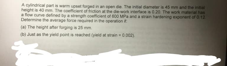 A cylindrical part is warm upset forged in an open die. The initial diameter is 45 mm and the initial
height is 40 mm. The coefficient of friction at the die-work interface is 0.20. The work material has
a flow curve defined by a strength coefficient of 600 MPa and a strain hardening exponent of 0.12.
Determine the average force required in the operation if:
(a) The height after forging is 25 mm.
(b) Just as the yield point is reached (yield at strain = 0.002).