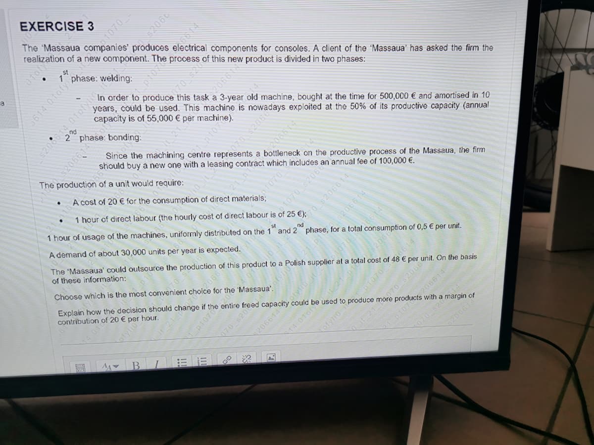 EXERCISE 3
The 'Massaua companies' produces electrical components for consoles. A client of the 'Massaua' has asked the firm the
realization of a new component. The process of this new product is divided in two phases:
1070-
St
In order to produce this task a 3-year old machine, bought at the time for 500,000 € and amortised in 10
years, could be used. This machine is
capacity is of 55,000 € per machine).
nd
2"
phase: bonding:
Since the machining centre represents a bottleneck on the productive process of the Massaua, the firm
should buy a new one with a leasing contract which includes
The production of a unit would require:
A cost of 20 € for the consumption of direct materials;
an
annual fee of 100,000 €.
४.
1 hour of direct labour (the hourly cost of direct labour is of 25 €);
pr070
1 hour of usage of the machines, uniformly distributed on the 1 and 2 phase, for a total
A demand of about 30,000 units per year is expected.
st
nd
The 'Massaua' could outsource the production of this product to a Polish supplier at a total cost of 48 € per
of these information:
nsumption of 0,5 € per unit.
Choose which is the most convenient choice for the 'Massaua'.
Explain how the decision should change if the entire freed capacity could be used to
contribution of 20 € per hour.
On the basis
IC21 70 520669
C107
unit
o produce
७३०८ ४
more
products
010
with
a margin of
20661
52066
6614
21
20664
1070 62068
p1070
70 $206614
070 s20
206614
206614
Yotyno
