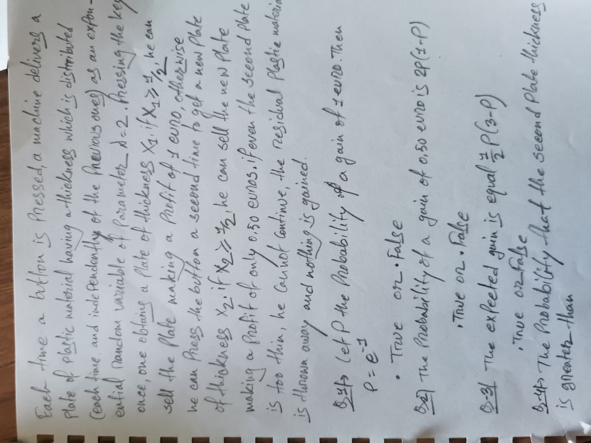 Witlou is Phessed, a machive delivers
a.
Plate of plactic malerial having
athickness which is dlistributed
(epch fime, and inde Pendenfly of the Phevious oueg) as au exfou –
eufial nandem variable of Parameletz_ d-2.hessing the kep
Once, one oblung a flate of thickness Xy. ifX4>2, k
Plate of thickners X. if Xa>%, he eau
sell the Plate making a Prefit of y cuno, oAher wise
he can Phass he butfon a seeoud dinie to get a new Pate
of thiskness x2. if X2'r %,,he cau sell the new Plate
a Profit of only o.50 eunos.ifeven the second Pate
is too thin, he Caunot Contimue, the residual Plagtie wmakerim
aud nothing is gasined.
$2 let P the Phobability f a gain of zevro. Then
is dlunown
エー
TRwe
False
1 A The
SE) The
Pnobability of a guin of 0,50 evno is 2p(1-P)
Trwe on Falke
0-l The exfeeled guin is equal ž P(3-P)
37The Pmobabilly Mat the Seeond Plabe licknes
is gneatez than
