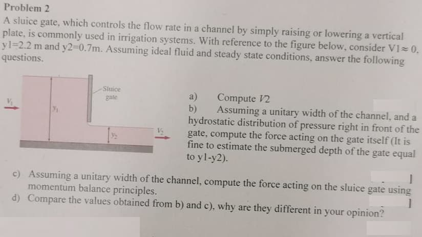 Problem 2
A sluice gate, which controls the flow rate in a channel by simply raising or lowering a vertical
plate, is commonly used in irrigation systems. With reference to the figure below, consider VI≈ 0,
yl-2.2 m and y2=0.7m. Assuming ideal fluid and steady state conditions, answer the following
questions.
Sluice
gate
a)
Compute 12
b)
3/₁1
Assuming a unitary width of the channel, and a
hydrostatic distribution of pressure right in front of the
gate, compute the force acting on the gate itself (It is
fine to estimate the submerged depth of the gate equal
to yl-y2).
J
c) Assuming a unitary width of the channel, compute the force acting on the sluice gate using
momentum balance principles.
1
d) Compare the values obtained from b) and c), why are they different in your opinion?