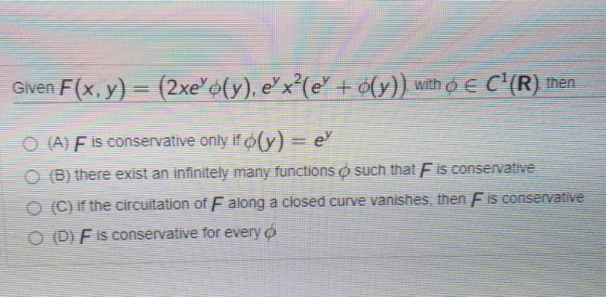 Given F(x, y) = (2xe'6(y), ex²(e + ¢(y}) with o E C'(R) then
O (A) F is conservative only if o(y) = e
O B) there exist an infinitely many functions o such that Fis conservative
O (C) if the circuitation of F along a closed curve vanishes, then Fis conservative
O (D) F is conservative for every o
