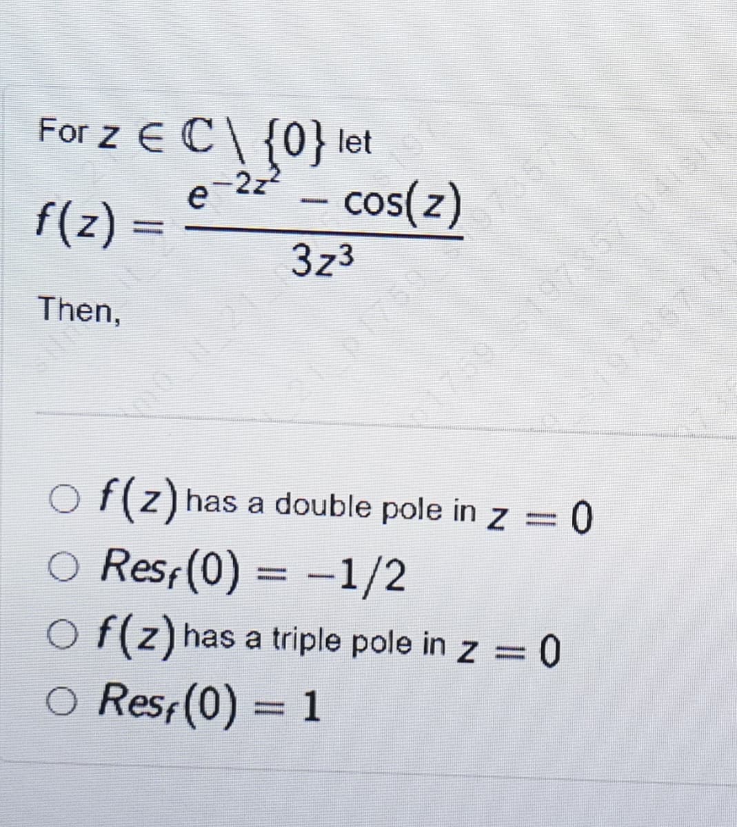 For z E C\ {0}let
e
f(z)%3=
2z2
- cos(z)
750 197367 041
S197367
3z3
0736
Then,
57.041516
759
O f(z) has a double pole in z = 0
O Resf(0) = -1/2
O f(z) has a triple pole in z = 0
Res(0) = 1
%3D
