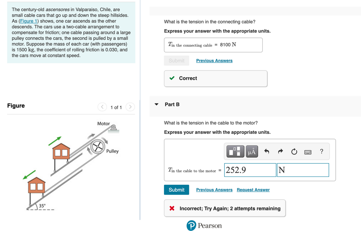 The century-old ascensores in Valparaiso, Chile, are
small cable cars that go up and down the steep hillsides.
As (Figure 1) shows, one car ascends as the other
descends. The cars use a two-cable arrangement to
compensate for friction; one cable passing around a large
pulley connects the cars, the second is pulled by a small
motor. Suppose the mass of each car (with passengers)
is 1500 kg, the coefficient of rolling friction is 0.030, and
the cars move at constant speed.
What is the tension in the connecting cable?
Express your answer with the appropriate units.
Tin the connecting cable = 8100 N
Submit
Previous Answers
Correct
Figure
1 of 1
Part B
Motor
What is the tension in the cable to the motor?
Express your answer with the appropriate units.
Pulley
HẢ
252.9
Tin the cable to the motor =
Submit
Previous Answers Request Answer
35°
* Incorrect; Try Again; 2 attempts remaining
P Pearson
