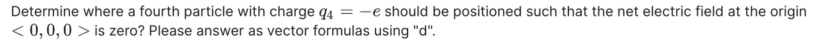 Determine where a fourth particle with charge q4 =
< 0, 0,0 > is zero? Please answer as vector formulas using "d".
e should be positioned such that the net electric field at the origin
