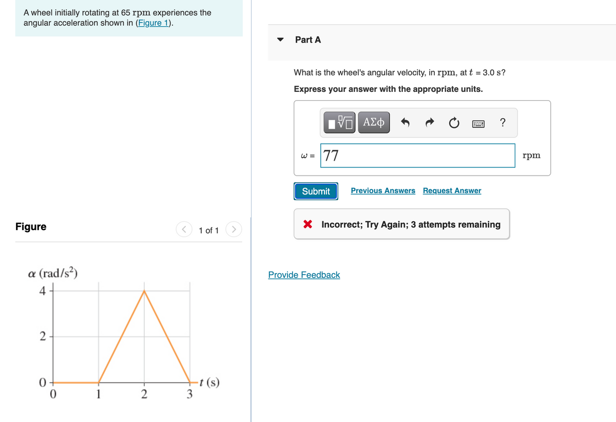 A wheel initially rotating at 65 rpm experiences the
angular acceleration shown in (Figure 1).
Part A
What is the wheel's angular velocity, in
rpm,
at t = 3.0 s?
Express your answer with the appropriate units.
?
77
W =
rpm
Submit
Previous Answers Request Answer
Figure
X Incorrect; Try Again; 3 attempts remaining
1 of 1
a (rad/s²)
Provide Feedback
4
2-
-t (s)
3
1
