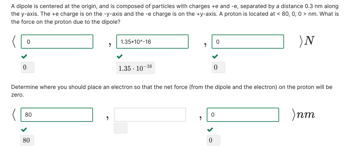 A dipole is centered at the origin, and is composed of particles with charges +e and -e, separated by a distance 0.3 nm along
the y-axis. The +e charge is on the -y-axis and the -e charge is on the +y-axis. A proton is located at < 80, 0, 0 > nm. What is
the force on the proton due to the dipole?
)N
1.35*10^-16
1.35 · 10-16
Determine where you should place an electron so that the net force (from the dipole and the electron) on the proton will be
zero.
пт
80
80
