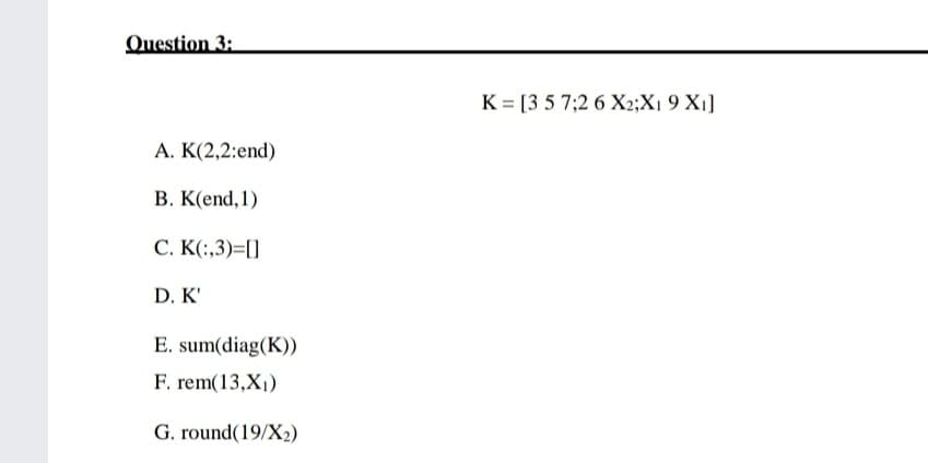 Question 3:
K = [3 5 7;2 6 X2;X1 9 X1]
A. K(2,2:end)
B. K(end, 1)
C. K(:,3)=[]
D. K'
E. sum(diag(K))
F. rem(13,X1)
G. round(19/X2)
