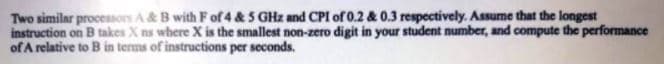 Two similar processors A& B with F of 4 & 5 GHz and CPI of 0.2 & 0.3 respectively. Assume that the longest
instruction on B takes X ns where X is the smallest non-zero digit in your student number, and compute the performance
of A relative to B in terms of instructions per seconds.
