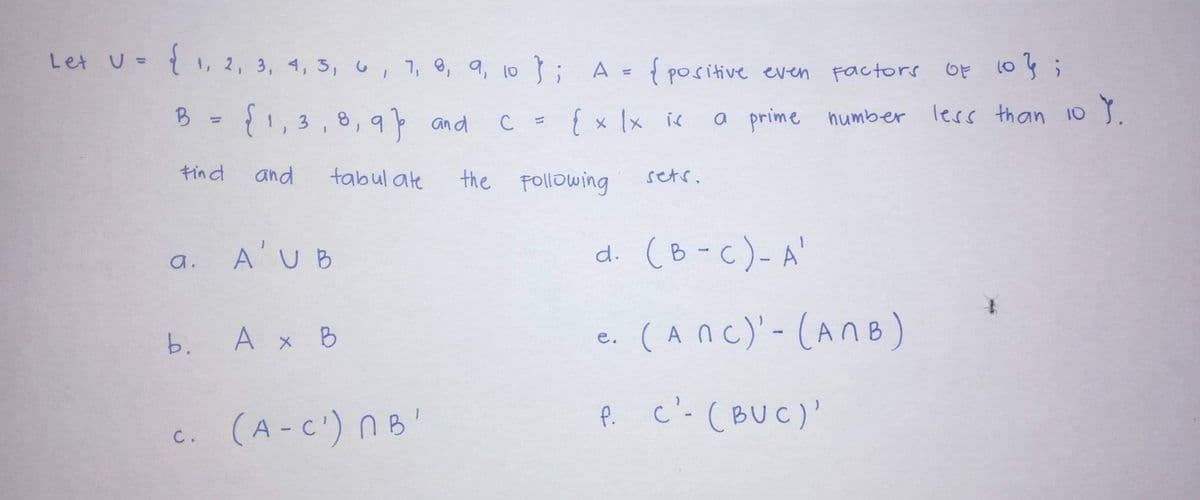 Let U= { 1, 2, 3, 4, 3,u, 7, 8, a, 10; A = { positive even Factors OF 1o3,
%3D
B
{1,3,8,9 and
{x 1x ic
a prime humber less than 10 .
C =
%3D
キind
and
tabul ate
the Following
setr.
A'UB
d. (B-c)-A'
a.
A x B
e. (Anc)-(AnB)
b.
(A-C') nB'
P c'- (BUC)'
C.
