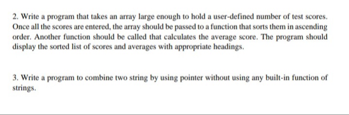 2. Write a program that takes an array large enough to hold a user-defined number of test scores.
Once all the scores are entered, the array should be passed to a function that sorts them in ascending
order. Another function should be called that calculates the average score. The program should
display the sorted list of scores and averages with appropriate headings.
3. Write a program to combine two string by using pointer without using any built-in function of
strings.
