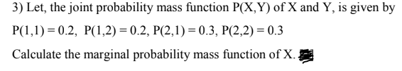 3) Let, the joint probability mass function P(X,Y) of X and Y, is given by
P(1,1) = 0.2, P(1,2) = 0.2, P(2,1) = 0.3, P(2,2) = 0.3
Calculate the marginal probability mass function of X.;
