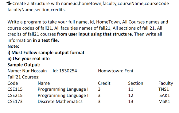 & Create a Structure with name,id,hometown,faculty,courseName,courseCode
facultyName,section,credits.
Write a program to take your full name, id, HomeTown, All Courses names and
course codes of fall21, All faculties names of fall21, All sections of fall 21, All
credits of fall21 courses from user input using that structure. Then write all
information in a text file.
Note:
i) Must Follow sample output format
ii) Use your real info
Sample Output:
Name: Nur Hossain Id: 1530254
Homwtown: Feni
Fall'21 Courses:
Code
Name
Credit
Section
Faculty
CSE115
Programming Language I
3
11
TNS1
CSE215
Programming Language II
12
SAK1
CSE173
Discrete Mathematics
3
13
MSK1
