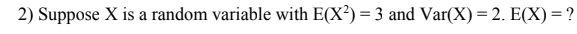 2) Suppose X is a random variable with E(X²) = 3 and Var(X)= 2. E(X) = ?
