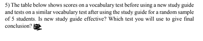 5) The table below shows scores on a vocabulary test before using a new study guide
and tests on a similar vocabulary test after using the study guide for a random sample
of 5 students. Is new study guide effective? Which test you will use to give final
conclusion?
