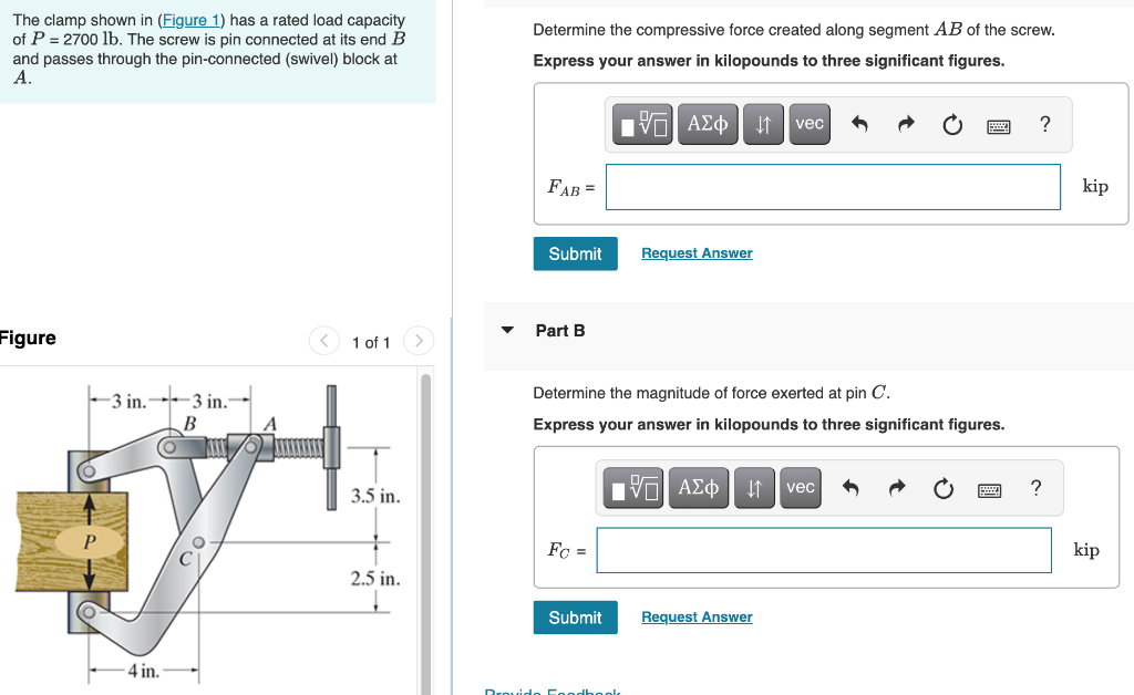 The clamp shown in (Figure 1) has a rated load capacity
of P = 2700 lb. The screw is pin connected at its end B
and passes through the pin-connected (swivel) block at
A.
Figure
-3 in.
4 in.
3 in.
B
1 of 1
3.5 in.
2.5 in.
Determine the compressive force created along segment AB of the screw.
Express your answer in kilopounds to three significant figures.
FAB =
Submit
Part B
Fc =
Submit
15. ΑΣΦ
Determine the magnitude of force exerted at pin C.
Express your answer in kilopounds to three significant figures.
Request Answer
Provido Foodbook
195| ΑΣΦ
↓↑ vec
↓↑
Request Answer
vec
?
kip
kip