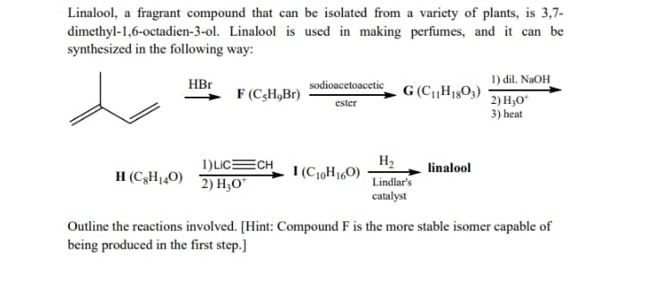 Linalool, a fragrant compound that can be isolated from a variety of plants, is 3,7-
dimethyl-1,6-octadien-3-ol. Linalool is used in making perfumes, and it can be
synthesized in the following way:
HBr
1) dil. NaOH
sodioacetoacetic
F (C,H,Br)
G (CH18O3)
2) H,O*
3) heat
ester
1)LICECH
2) H3O"
H2
I (C10H160)
linalool
H (C3H140)
Lindlar's
catalyst
Outline the reactions involved. [Hint: Compound F is the more stable isomer capable of
being produced in the first step.]
