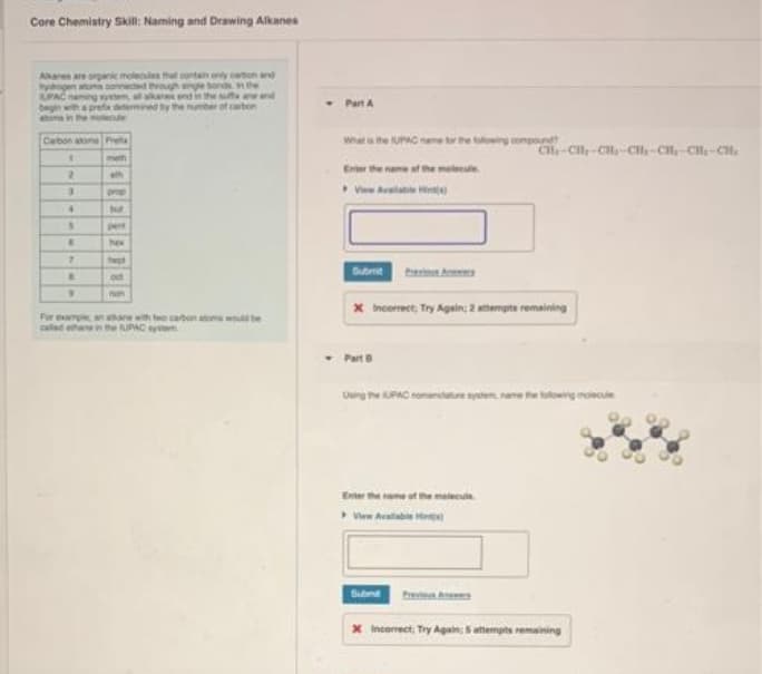 Core Chemistry Skill: aming and Drawing Alkanes
Akars are orgnic molecules tht contan oy tion and
yogen aon sonnectd vouh ingle bonds n the
UPAC naing
begin
wns in he
aane end in the nd
by the number of carbon
Part A
Cabon atone Pret
Wat a the UPAC name t the ing ngnd
Ce-Cl-CH-CH-CH-CH-CH.
meth
Erter the nane af the melseute.
th
prop
pent
hew
Submit
be A
oct
non
* Incerrect, Try Again; 2 mampta remaining
Far ep a re wth two cabon atom be
caled ha
the UPAC yte
Part
Ung he PAC nomante sytem, nane the ng mowcule
Enter the neme ot the meleca
Submt
x incorect, Try Again: atempts remaining
